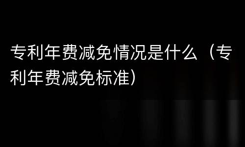 专利年费减免情况是什么（专利年费减免标准）