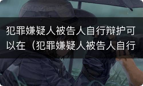 犯罪嫌疑人被告人自行辩护可以在（犯罪嫌疑人被告人自行辩护可以在外地吗）
