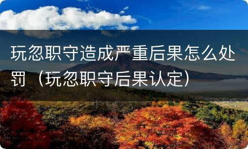 玩忽职守造成严重后果怎么处罚（玩忽职守后果认定）