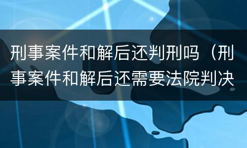 刑事案件和解后还判刑吗（刑事案件和解后还需要法院判决吗）