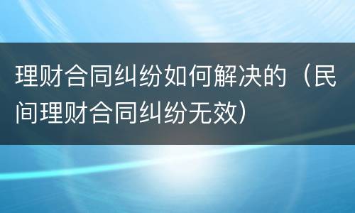 理财合同纠纷如何解决的（民间理财合同纠纷无效）