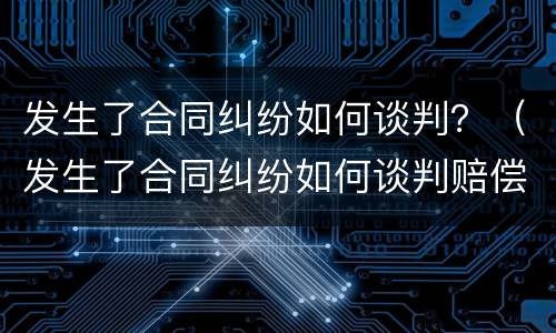 发生了合同纠纷如何谈判？（发生了合同纠纷如何谈判赔偿）