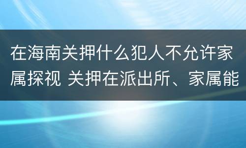 在海南关押什么犯人不允许家属探视 关押在派出所、家属能探视吗?