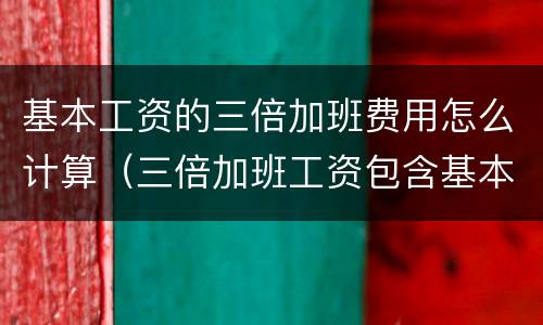 基本工资的三倍加班费用怎么计算（三倍加班工资包含基本工资）