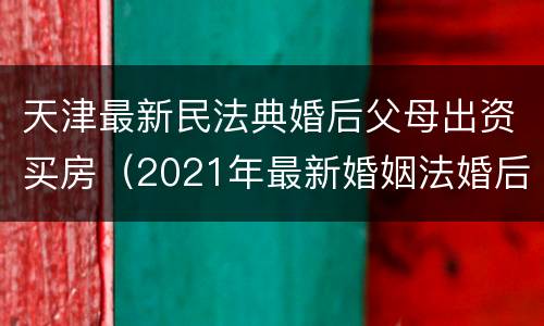天津最新民法典婚后父母出资买房（2021年最新婚姻法婚后父母出资买房）