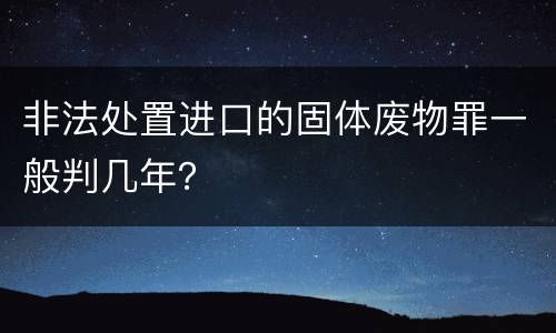 非法处置进口的固体废物罪一般判几年？