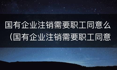 国有企业注销需要职工同意么（国有企业注销需要职工同意么嘛）