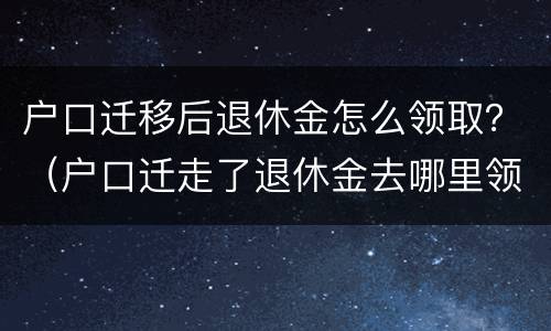 户口迁移后退休金怎么领取？（户口迁走了退休金去哪里领该怎么办）