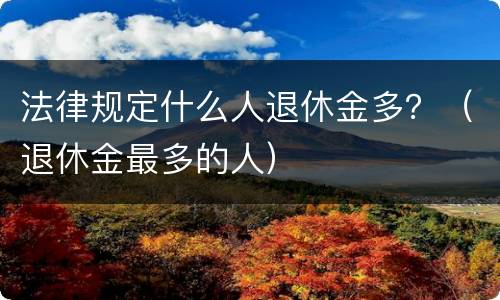 法律规定什么人退休金多？（退休金最多的人）