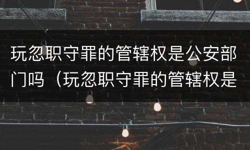玩忽职守罪的管辖权是公安部门吗（玩忽职守罪的管辖权是公安部门吗为什么）