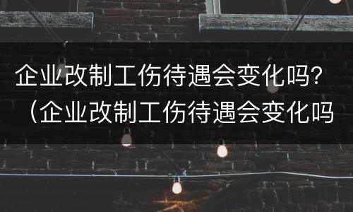 企业改制工伤待遇会变化吗？（企业改制工伤待遇会变化吗知乎）