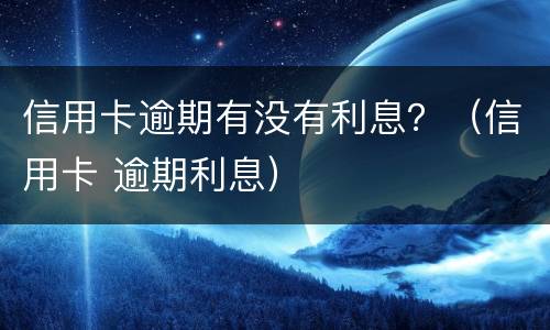 信用卡逾期有没有利息？（信用卡 逾期利息）