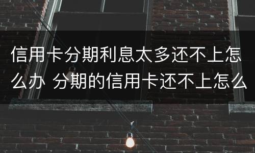 信用卡分期利息太多还不上怎么办 分期的信用卡还不上怎么办