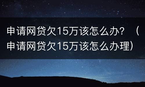 申请网贷欠15万该怎么办？（申请网贷欠15万该怎么办理）