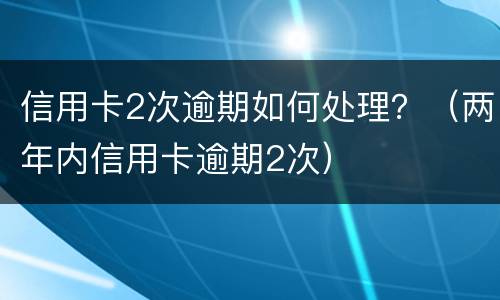 信用卡2次逾期如何处理？（两年内信用卡逾期2次）