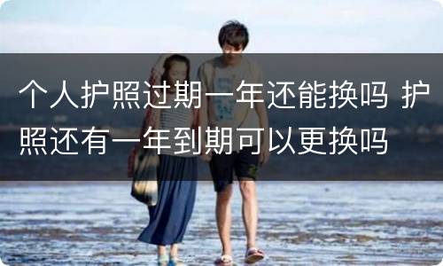 个人护照过期一年还能换吗 护照还有一年到期可以更换吗