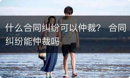 什么合同纠纷可以仲裁？ 合同纠纷能仲裁吗