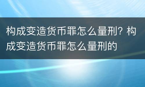 构成变造货币罪怎么量刑? 构成变造货币罪怎么量刑的