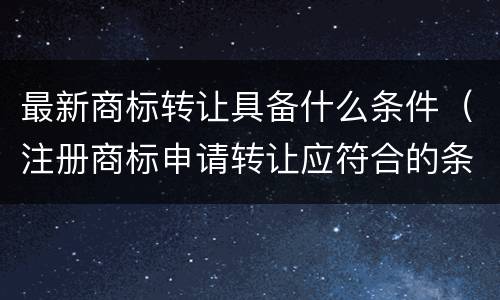 最新商标转让具备什么条件（注册商标申请转让应符合的条件）