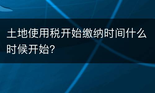 土地使用税开始缴纳时间什么时候开始？