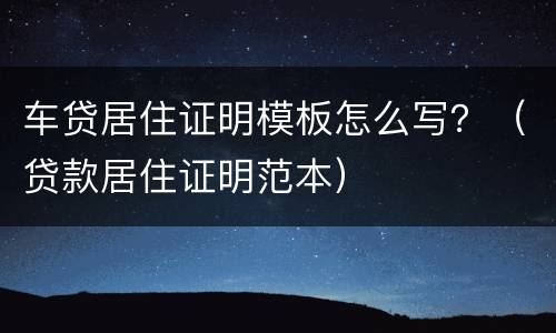 车贷居住证明模板怎么写？（贷款居住证明范本）