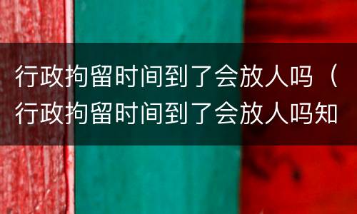 行政拘留时间到了会放人吗（行政拘留时间到了会放人吗知乎）
