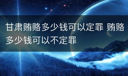 甘肃贿赂多少钱可以定罪 贿赂多少钱可以不定罪