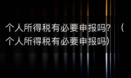 个人所得税有必要申报吗？（个人所得税有必要申报吗）