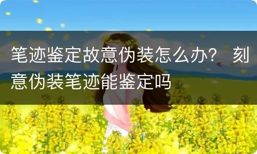 笔迹鉴定故意伪装怎么办？ 刻意伪装笔迹能鉴定吗