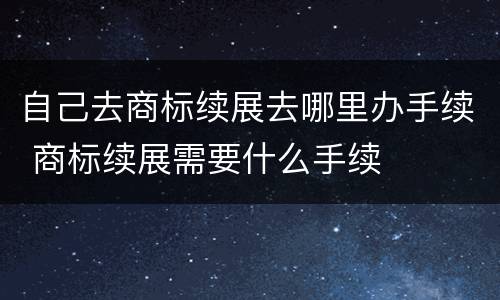 自己去商标续展去哪里办手续 商标续展需要什么手续