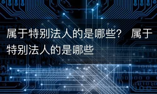 属于特别法人的是哪些？ 属于特别法人的是哪些