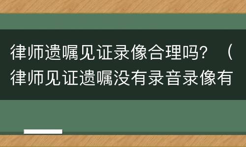 律师遗嘱见证录像合理吗？（律师见证遗嘱没有录音录像有效吗）