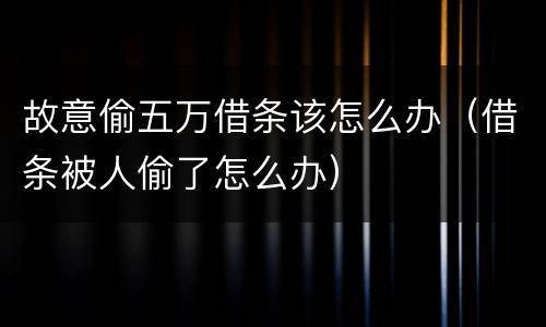 故意偷五万借条该怎么办（借条被人偷了怎么办）
