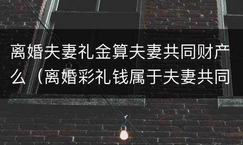 离婚夫妻礼金算夫妻共同财产么（离婚彩礼钱属于夫妻共同财产吗）