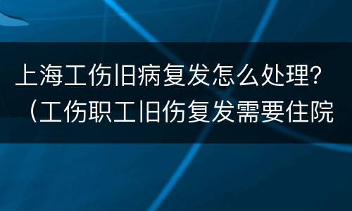 上海工伤旧病复发怎么处理？（工伤职工旧伤复发需要住院治疗）