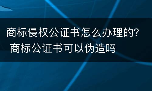 商标侵权公证书怎么办理的？ 商标公证书可以伪造吗