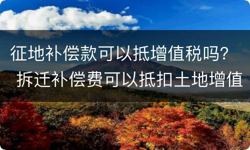 征地补偿款可以抵增值税吗？ 拆迁补偿费可以抵扣土地增值税