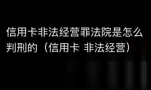信用卡非法经营罪法院是怎么判刑的（信用卡 非法经营）