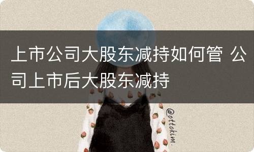 上市公司大股东减持如何管 公司上市后大股东减持