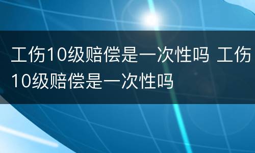 工伤10级赔偿是一次性吗 工伤10级赔偿是一次性吗