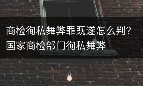 商检徇私舞弊罪既遂怎么判? 国家商检部门徇私舞弊