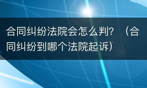 合同纠纷法院会怎么判？（合同纠纷到哪个法院起诉）