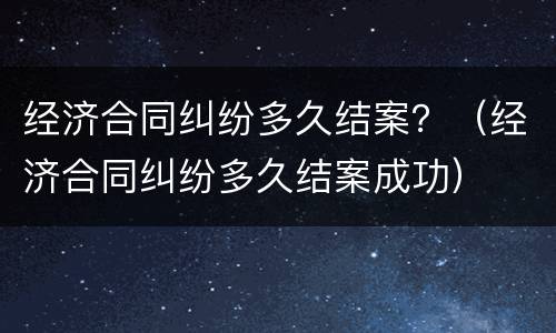 经济合同纠纷多久结案？（经济合同纠纷多久结案成功）