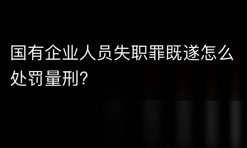 国有企业人员失职罪既遂怎么处罚量刑?