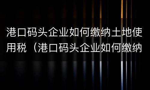 港口码头企业如何缴纳土地使用税（港口码头企业如何缴纳土地使用税和增值税）
