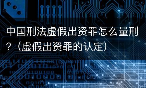 中国刑法虚假出资罪怎么量刑?（虚假出资罪的认定）