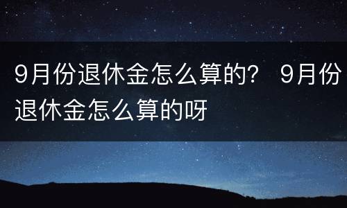 9月份退休金怎么算的？ 9月份退休金怎么算的呀
