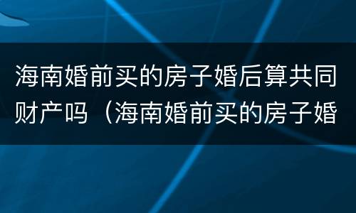海南婚前买的房子婚后算共同财产吗（海南婚前买的房子婚后算共同财产吗知乎）