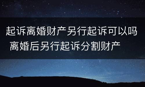 起诉离婚财产另行起诉可以吗 离婚后另行起诉分割财产