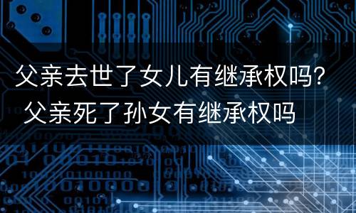 父亲去世了女儿有继承权吗？ 父亲死了孙女有继承权吗
